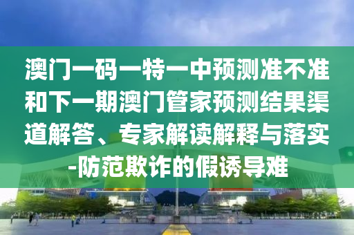 澳門一碼一特一中預測準不準和下一期澳門管家預測結果渠道解答、專家解讀解釋與落實-防范欺詐的假誘導難