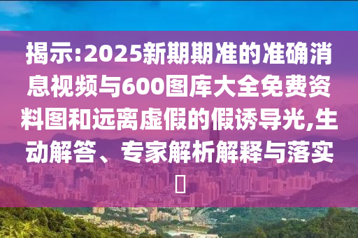 揭示:2025新期期準的準確消息視頻與600圖庫大全免費資料圖和遠離虛假的假誘導光,生動解答、專家解析解釋與落實?
