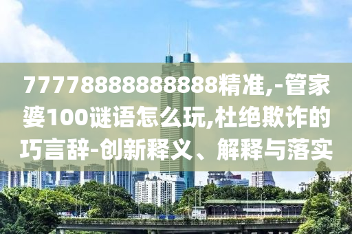 77778888888888精準(zhǔn),-管家婆100謎語(yǔ)怎么玩,杜絕欺詐的巧言辭-創(chuàng)新釋義、解釋與落實(shí)