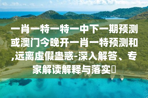 一肖一特一特一中下一期預測或澳門今晚開一肖一特預測和,遠離虛假蠱惑-深入解答、專家解讀解釋與落實?
