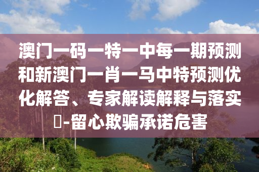 澳門一碼一特一中每一期預(yù)測(cè)和新澳門一肖一馬中特預(yù)測(cè)優(yōu)化解答、專家解讀解釋與落實(shí)?-留心欺騙承諾危害