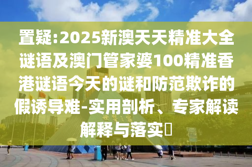 置疑:2025新澳天天精準大全謎語及澳門管家婆100精準香港謎語今天的謎和防范欺詐的假誘導難-實用剖析、專家解讀解釋與落實?