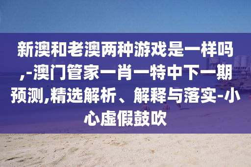 新澳和老澳兩種游戲是一樣嗎,-澳門管家一肖一特中下一期預(yù)測(cè),精選解析、解釋與落實(shí)-小心虛假鼓吹