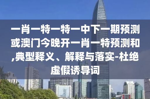 一肖一特一特一中下一期預測或澳門今晚開一肖一特預測和,典型釋義、解釋與落實-杜絕虛假誘導詞