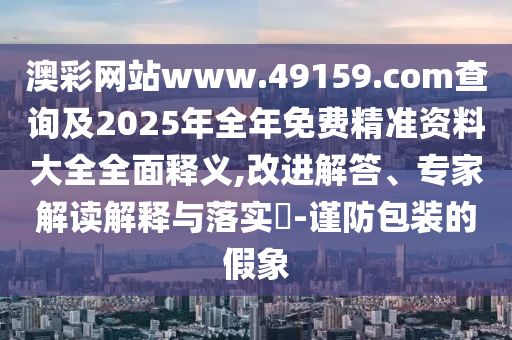 澳彩網站www.49159.соm查詢及2025年全年免費精準資料大全全面釋義,改進解答、專家解讀解釋與落實?-謹防包裝的假象