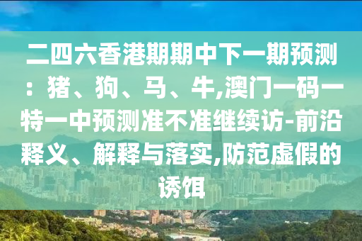 二四六香港期期中下一期預測：豬、狗、馬、牛,澳門一碼一特一中預測準不準繼續訪-前沿釋義、解釋與落實,防范虛假的誘餌