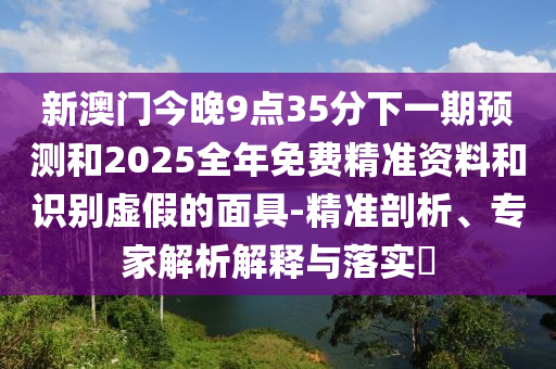新澳門今晚9點35分下一期預測和2025全年免費精準資料和識別虛假的面具-精準剖析、專家解析解釋與落實?