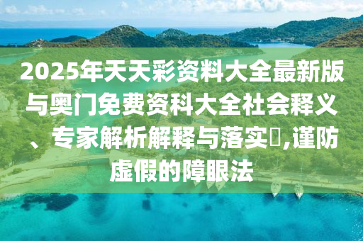 2025年天天彩資料大全最新版與奧門(mén)免費(fèi)資科大全社會(huì)釋義、專(zhuān)家解析解釋與落實(shí)?,謹(jǐn)防虛假的障眼法