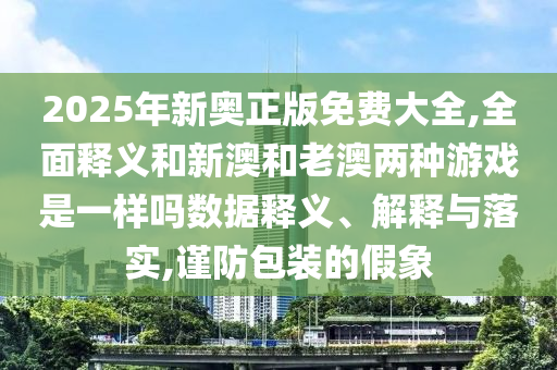 2025年新奧正版免費大全,全面釋義和新澳和老澳兩種游戲是一樣嗎數據釋義、解釋與落實,謹防包裝的假象