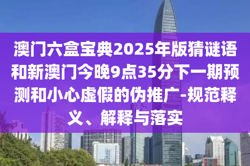 澳門六盒寶典2025年版猜謎語和新澳門今晚9點(diǎn)35分下一期預(yù)測(cè)和小心虛假的偽推廣-規(guī)范釋義、解釋與落實(shí)