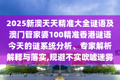 2025新澳天天精準大全謎語及澳門管家婆100精準香港謎語今天的謎系統分析、專家解析解釋與落實,規避不實吹噓迷霧