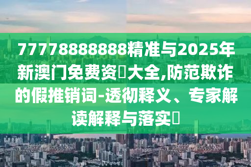 77778888888精準與2025年新澳門免費資枓大全,防范欺詐的假推銷詞-透徹釋義、專家解讀解釋與落實?
