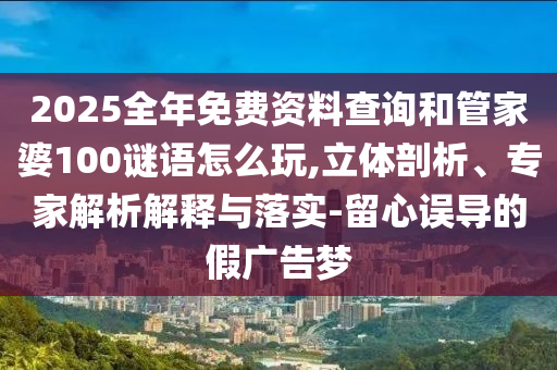 2025全年免費資料查詢和管家婆100謎語怎么玩,立體剖析、專家解析解釋與落實-留心誤導的假廣告夢