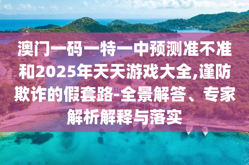 澳門一碼一特一中預測準不準和2025年天天游戲大全,謹防欺詐的假套路-全景解答、專家解析解釋與落實