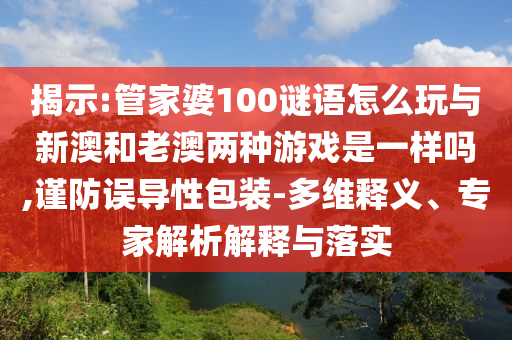 揭示:管家婆100謎語怎么玩與新澳和老澳兩種游戲是一樣嗎,謹防誤導性包裝-多維釋義、專家解析解釋與落實
