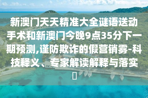 新澳門天天精準大全謎語送動手術和新澳門今晚9點35分下一期預測,謹防欺詐的假營銷霧-科技釋義、專家解讀解釋與落實?