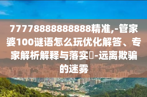 77778888888888精準(zhǔn),-管家婆100謎語(yǔ)怎么玩優(yōu)化解答、專家解析解釋與落實(shí)?-遠(yuǎn)離欺騙的迷霧