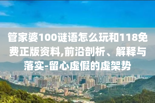 管家婆100謎語怎么玩和118免費正版資料,前沿剖析、解釋與落實-留心虛假的虛架勢