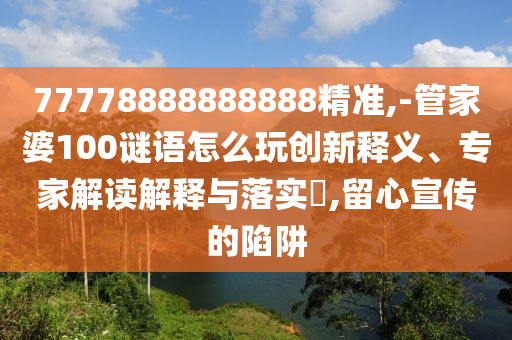77778888888888精準(zhǔn),-管家婆100謎語(yǔ)怎么玩創(chuàng)新釋義、專家解讀解釋與落實(shí)?,留心宣傳的陷阱