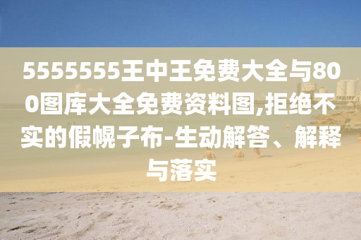 5555555王中王免費大全與800圖庫大全免費資料圖,拒絕不實的假幌子布-生動解答、解釋與落實