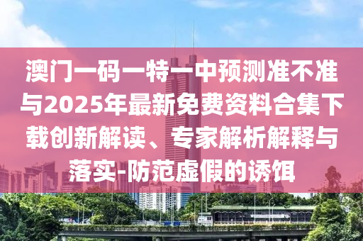 澳門一碼一特一中預測準不準與2025年最新免費資料合集下載創新解讀、專家解析解釋與落實-防范虛假的誘餌