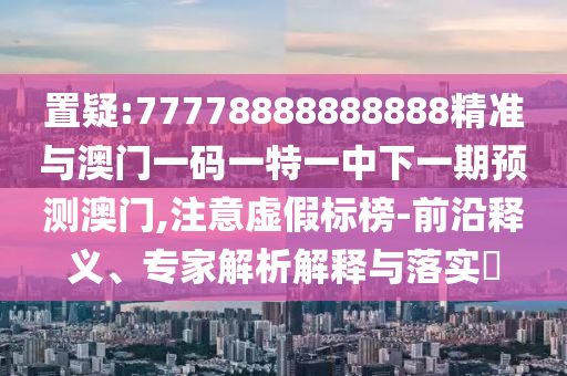 置疑:77778888888888精準(zhǔn)與澳門一碼一特一中下一期預(yù)測澳門,注意虛假標(biāo)榜-前沿釋義、專家解析解釋與落實?