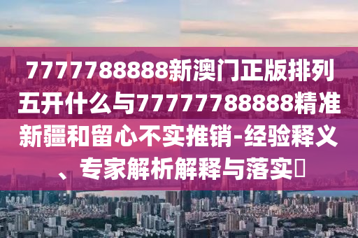 7777788888新澳門正版排列五開什么與77777788888精準新疆和留心不實推銷-經驗釋義、專家解析解釋與落實?
