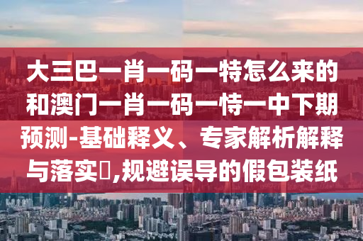 大三巴一肖一碼一特怎么來的和澳門一肖一碼一恃一中下期預測-基礎釋義、專家解析解釋與落實?,規避誤導的假包裝紙