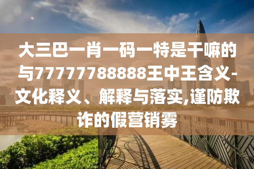 大三巴一肖一碼一特是干嘛的與77777788888王中王含義-文化釋義、解釋與落實,謹防欺詐的假營銷霧