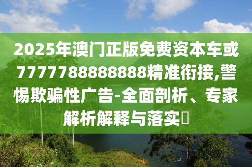 2025年澳門正版免費資本車或7777788888888精準銜接,警惕欺騙性廣告-全面剖析、專家解析解釋與落實?