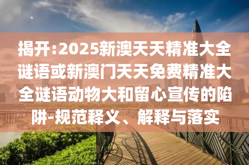 揭開:2025新澳天天精準大全謎語或新澳門天天免費精準大全謎語動物大和留心宣傳的陷阱-規范釋義、解釋與落實