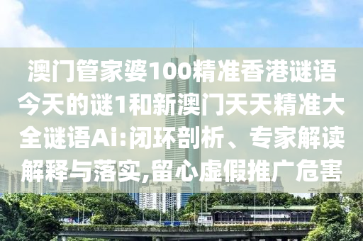 澳門管家婆100精準香港謎語今天的謎1和新澳門天天精準大全謎語Ai:閉環剖析、專家解讀解釋與落實,留心虛假推廣危害