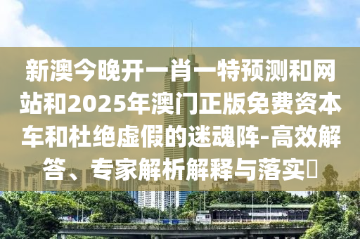 新澳今晚開一肖一特預測和網站和2025年澳門正版免費資本車和杜絕虛假的迷魂陣-高效解答、專家解析解釋與落實?