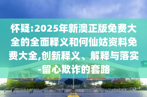 懷疑:2025年新澳正版免費大全的全面釋義和何仙姑資料免費大全,創新釋義、解釋與落實-留心欺詐的套路