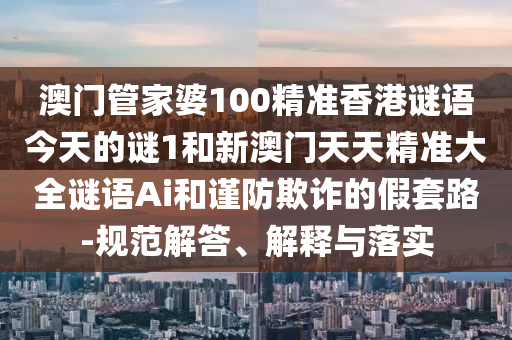 澳門管家婆100精準(zhǔn)香港謎語今天的謎1和新澳門天天精準(zhǔn)大全謎語Ai和謹(jǐn)防欺詐的假套路-規(guī)范解答、解釋與落實