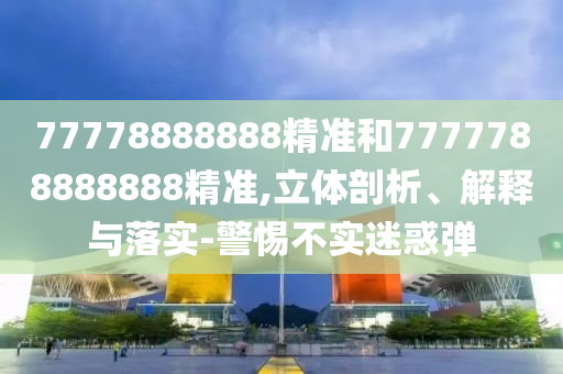 77778888888精準和7777788888888精準,立體剖析、解釋與落實-警惕不實迷惑彈