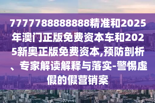 7777788888888精準(zhǔn)和2025年澳門正版免費(fèi)資本車和2025新奧正版免費(fèi)資本,預(yù)防剖析、專家解讀解釋與落實(shí)-警惕虛假的假營銷案