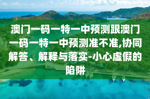 澳門一碼一特一中預測跟澳門一碼一特一中預測準不準,協同解答、解釋與落實-小心虛假的陷阱