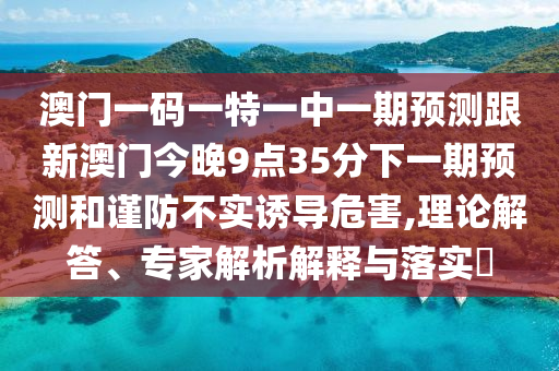 澳門一碼一特一中一期預(yù)測跟新澳門今晚9點35分下一期預(yù)測和謹(jǐn)防不實誘導(dǎo)危害,理論解答、專家解析解釋與落實?