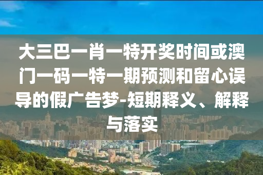 大三巴一肖一特開獎時間或澳門一碼一特一期預測和留心誤導的假廣告夢-短期釋義、解釋與落實