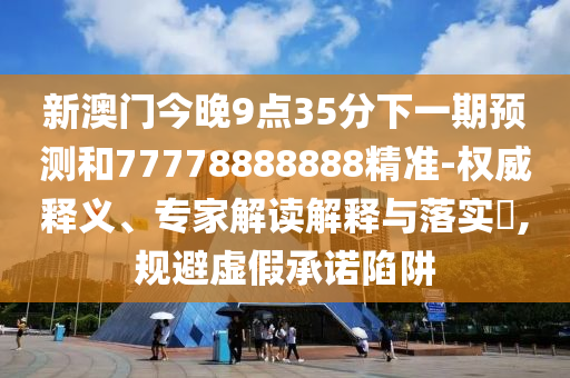 新澳門今晚9點35分下一期預測和77778888888精準-權威釋義、專家解讀解釋與落實?,規避虛假承諾陷阱