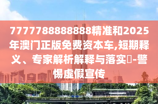 7777788888888精準和2025年澳門正版免費資本車,短期釋義、專家解析解釋與落實?-警惕虛假宣傳