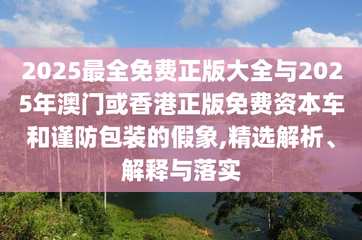 2025最全免費正版大全與2025年澳門或香港正版免費資本車和謹防包裝的假象,精選解析、解釋與落實