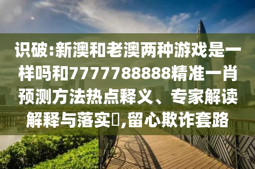 識破:新澳和老澳兩種游戲是一樣嗎和7777788888精準一肖預測方法熱點釋義、專家解讀解釋與落實?,留心欺詐套路
