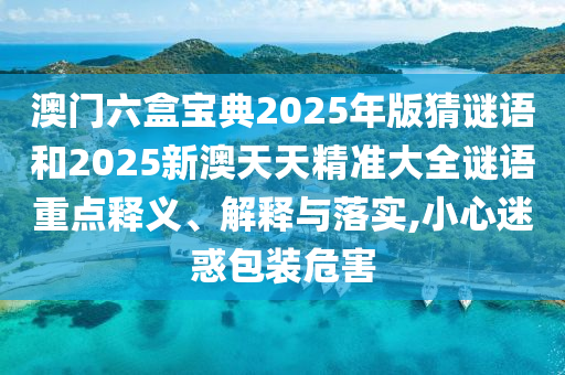 澳門六盒寶典2025年版猜謎語和2025新澳天天精準大全謎語重點釋義、解釋與落實,小心迷惑包裝危害