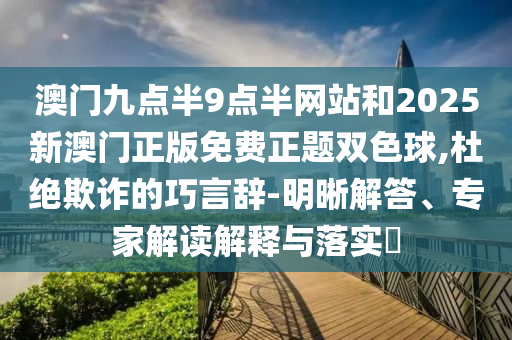 澳門九點半9點半網站和2025新澳門正版免費正題雙色球,杜絕欺詐的巧言辭-明晰解答、專家解讀解釋與落實?