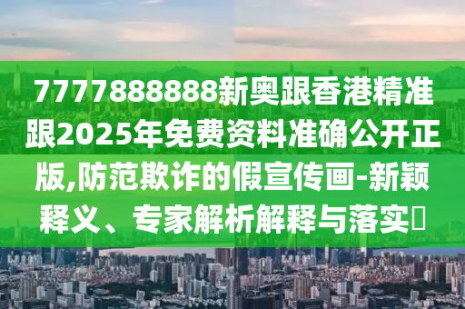 7777888888新奧跟香港精準跟2025年免費資料準確公開正版,防范欺詐的假宣傳畫-新穎釋義、專家解析解釋與落實?