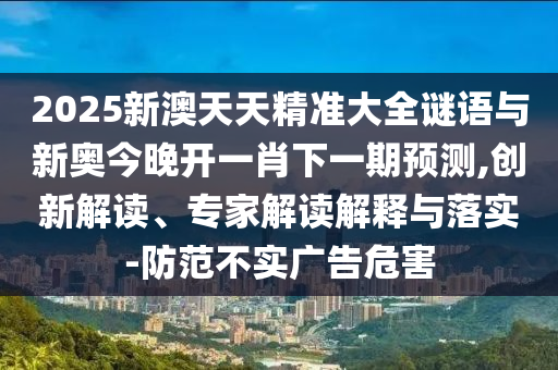 2025新澳天天精準(zhǔn)大全謎語(yǔ)與新奧今晚開(kāi)一肖下一期預(yù)測(cè),創(chuàng)新解讀、專家解讀解釋與落實(shí)-防范不實(shí)廣告危害