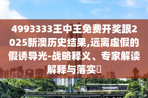 4993333王中王免費開獎跟2025新澳歷史結果,遠離虛假的假誘導光-戰(zhàn)略釋義、專家解讀解釋與落實?