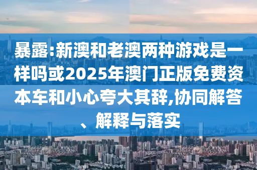 暴露:新澳和老澳兩種游戲是一樣嗎或2025年澳門正版免費(fèi)資本車和小心夸大其辭,協(xié)同解答、解釋與落實(shí)